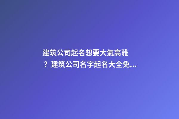 建筑公司起名想要大氣高雅？建筑公司名字起名大全免費